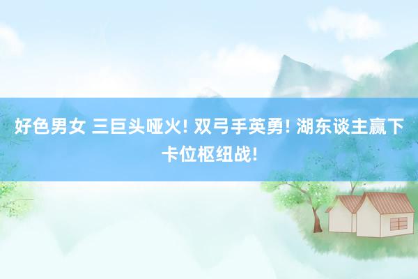 好色男女 三巨头哑火! 双弓手英勇! 湖东谈主赢下卡位枢纽战!