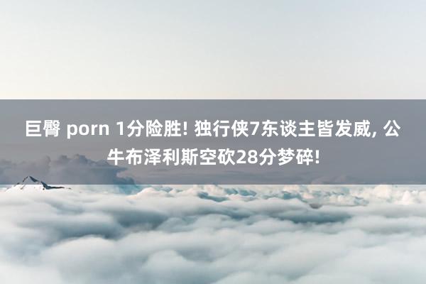 巨臀 porn 1分险胜! 独行侠7东谈主皆发威， 公牛布泽利斯空砍28分梦碎!