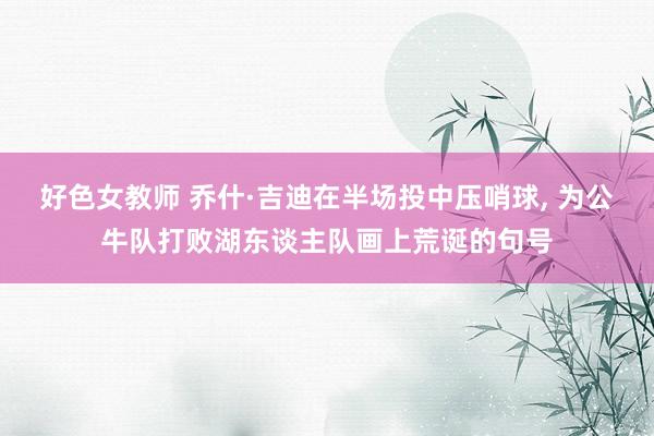 好色女教师 乔什·吉迪在半场投中压哨球， 为公牛队打败湖东谈主队画上荒诞的句号
