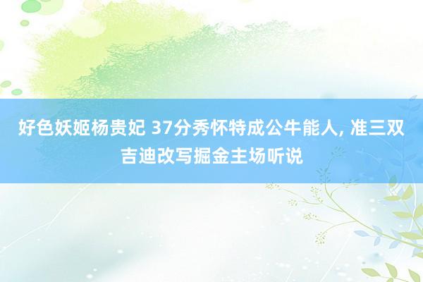 好色妖姬杨贵妃 37分秀怀特成公牛能人， 准三双吉迪改写掘金主场听说