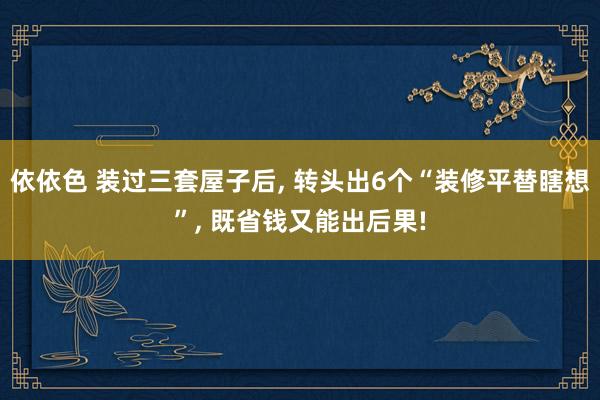 依依色 装过三套屋子后， 转头出6个“装修平替瞎想”， 既省钱又能出后果!