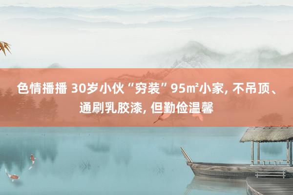 色情播播 30岁小伙“穷装”95㎡小家， 不吊顶、通刷乳胶漆， 但勤俭温馨