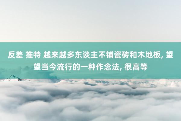 反差 推特 越来越多东谈主不铺瓷砖和木地板， 望望当今流行的一种作念法， 很高等