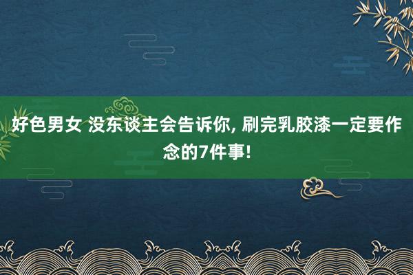 好色男女 没东谈主会告诉你， 刷完乳胶漆一定要作念的7件事!