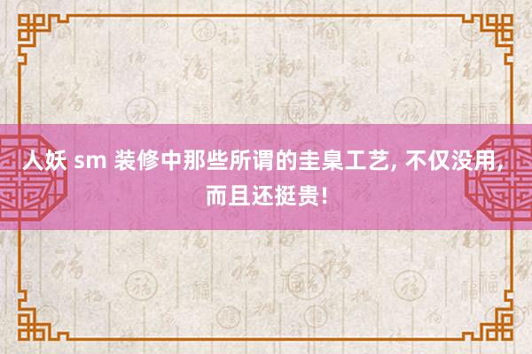 人妖 sm 装修中那些所谓的圭臬工艺， 不仅没用， 而且还挺贵!