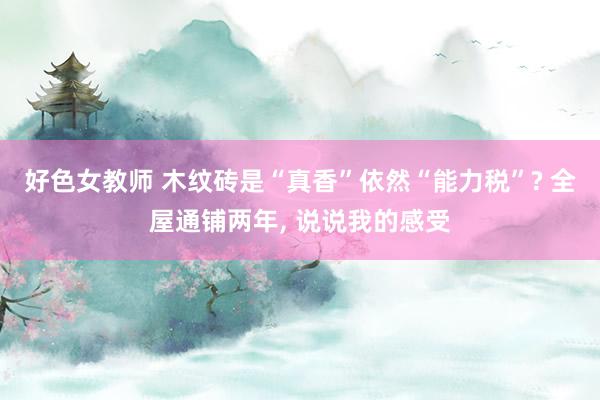 好色女教师 木纹砖是“真香”依然“能力税”? 全屋通铺两年， 说说我的感受