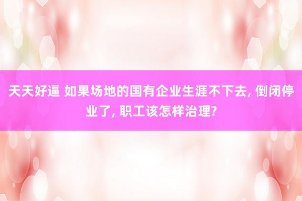 天天好逼 如果场地的国有企业生涯不下去， 倒闭停业了， 职工该怎样治理?