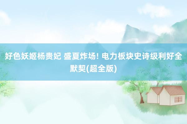 好色妖姬杨贵妃 盛夏炸场! 电力板块史诗级利好全默契(超全版)