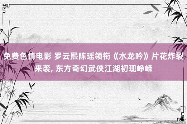 免费色情电影 罗云熙陈瑶领衔《水龙吟》片花炸裂来袭， 东方奇幻武侠江湖初现峥嵘