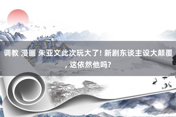 调教 漫画 朱亚文此次玩大了! 新剧东谈主设大颠覆， 这依然他吗?