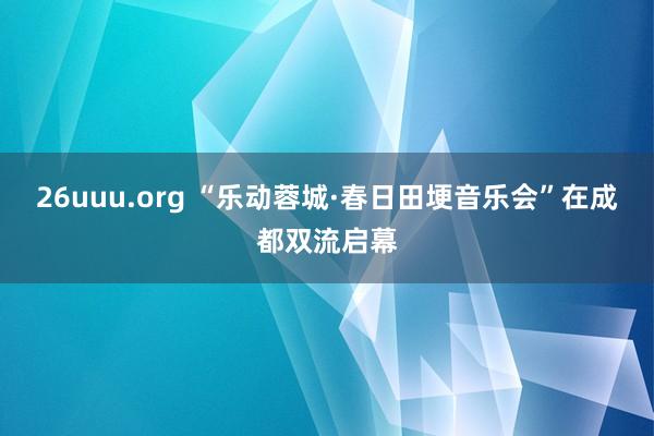 26uuu.org “乐动蓉城·春日田埂音乐会”在成都双流启幕