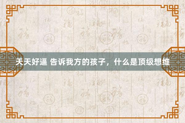 天天好逼 告诉我方的孩子，什么是顶级想维