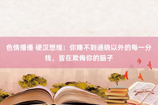 色情播播 硬汉想维：你赚不到通晓以外的每一分钱，皆在欺侮你的脑子