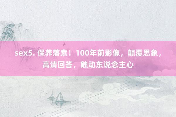 sex5. 保养落索！100年前影像，颠覆思象，高清回答，触动东说念主心