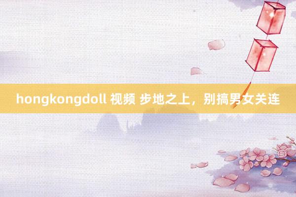 hongkongdoll 视频 步地之上,别搞男女关连