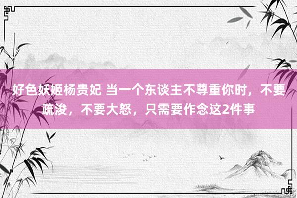好色妖姬杨贵妃 当一个东谈主不尊重你时，不要疏浚，不要大怒，只需要作念这2件事
