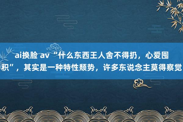 ai换脸 av “什么东西王人舍不得扔，心爱囤积”，其实是一种特性颓势，许多东说念主莫得察觉