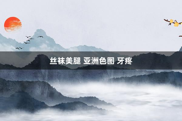 丝袜美腿 亚洲色图 牙疼