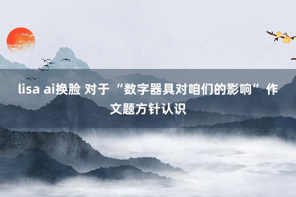 lisa ai换脸 对于 “数字器具对咱们的影响” 作文题方针认识