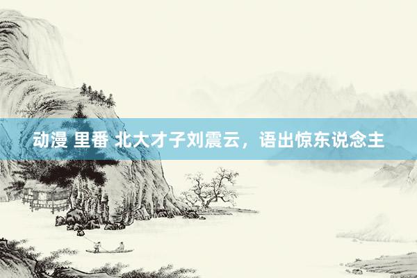 动漫 里番 北大才子刘震云,语出惊东说念主