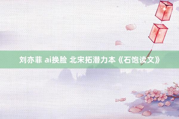 刘亦菲 ai换脸 北宋拓潜力本《石饱读文》
