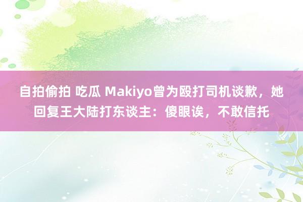 自拍偷拍 吃瓜 Makiyo曾为殴打司机谈歉，她回复王大陆打东谈主：傻眼诶，不敢信托