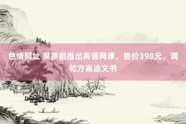 色情网址 吴彦祖推出英语网课，售价398元，调和方高途文书