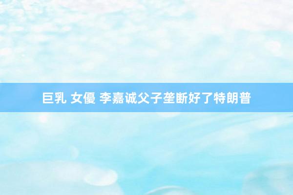 巨乳 女優 李嘉诚父子垄断好了特朗普